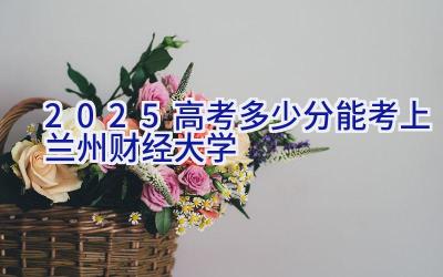 2025高考多少分能考上兰州财经大学