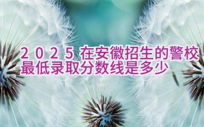 2025在安徽招生的警校最低录取分数线是多少