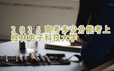 2025高考多少分能考上桂林电子科技大学