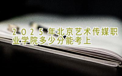 2025年北京艺术传媒职业学院多少分能考上