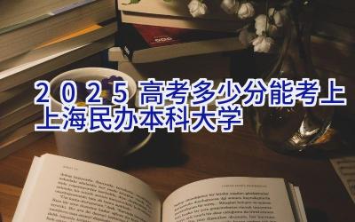 2025高考多少分能考上上海民办本科大学