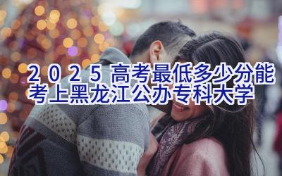 2025高考最低多少分能考上黑龙江公办专科大学