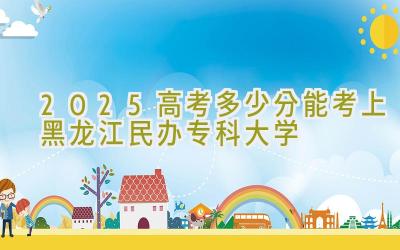 2025高考多少分能考上黑龙江民办专科大学