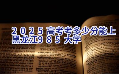 2025高考考多少分能上黑龙江985大学