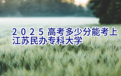 2025高考多少分能考上江苏民办专科大学