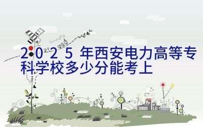 2025年西安电力高等专科学校多少分能考上