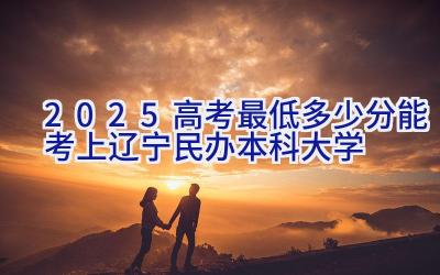 2025高考最低多少分能考上辽宁民办本科大学