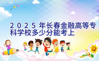 2025年长春金融高等专科学校多少分能考上