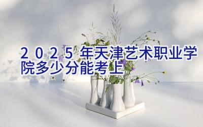 2025年天津艺术职业学院多少分能考上