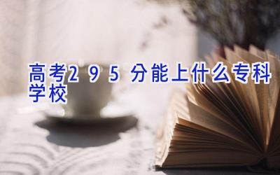 高考295分能上什么专科学校