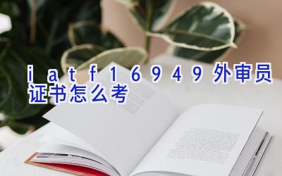 iatf16949外审员证书怎么考