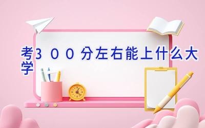 考300分左右能上什么大学