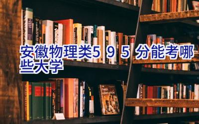 安徽物理类595分能考哪些大学