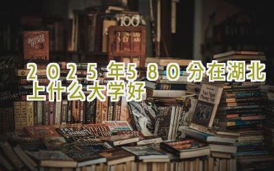 2025年580分在湖北上什么大学好