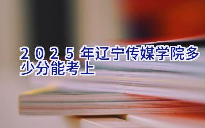 2025年辽宁传媒学院多少分能考上