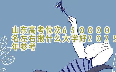 山东高考位次650000名左右报什么大学好（2025年参考）