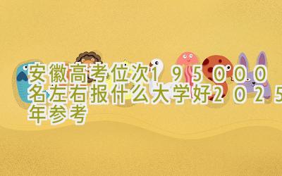 安徽高考位次195000名左右报什么大学好（2025年参考）