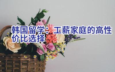 韩国留学：工薪家庭的高性价比选择