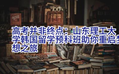 高考并非终点：山东理工大学韩国留学预科班助你重启梦想之旅