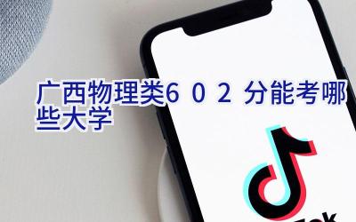 广西物理类602分能考哪些大学