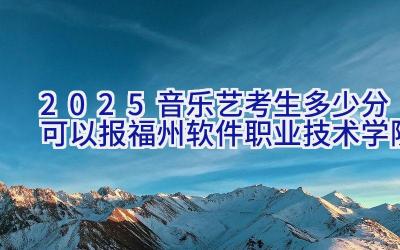 2025音乐艺考生多少分可以报福州软件职业技术学院