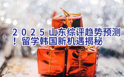 2025山东综评趋势预测！留学韩国新机遇揭秘