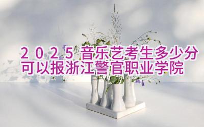 2025音乐艺考生多少分可以报浙江警官职业学院