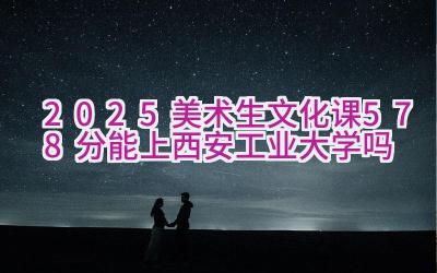 2025美术生文化课578分能上西安工业大学吗