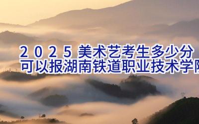 2025美术艺考生多少分可以报湖南铁道职业技术学院