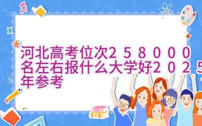 河北高考位次258000名左右报什么大学好（2025年参考）